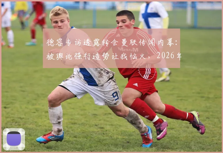 德容专访透露转会曼联传闻内幕：被舆论强行造势让我恼火，2026年转会市场从未认真考虑离开巴萨