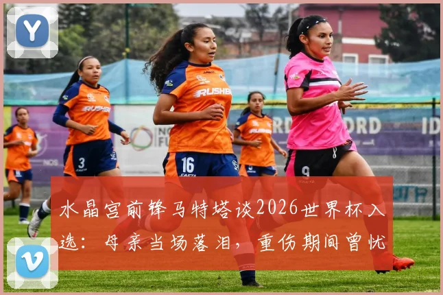 水晶宫前锋马特塔谈2026世界杯入选:母亲当场落泪,重伤期间曾忧心忡忡,完整回顾心路历程