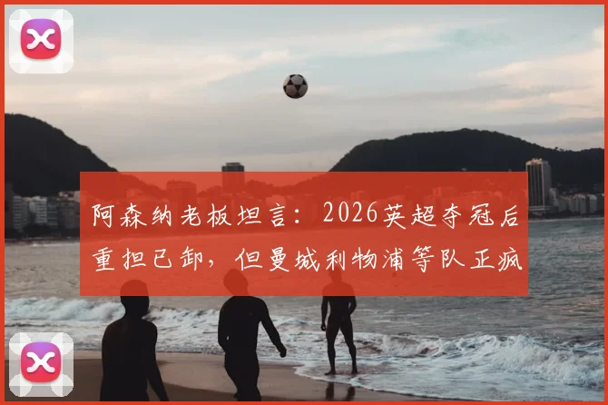 阿森纳老板坦言：2026英超夺冠后重担已卸，但曼城利物浦等队正疯狂补强，枪手卫冕路上面临严峻挑战