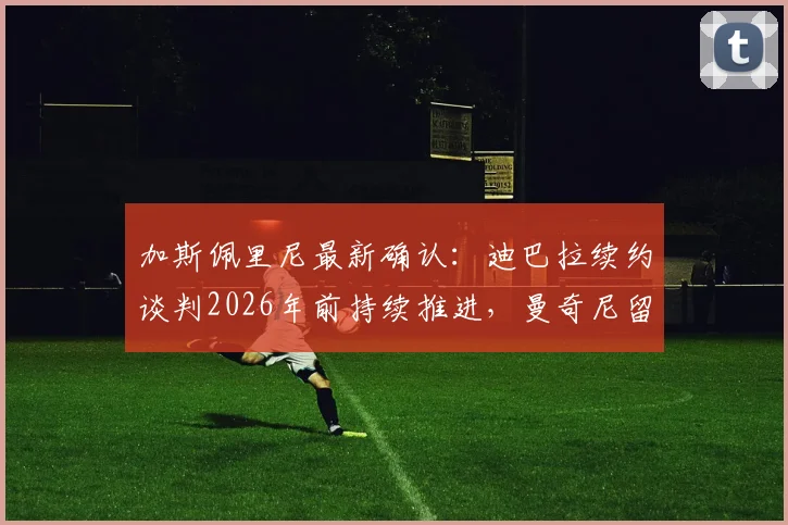 加斯佩里尼最新确认：迪巴拉续约谈判2026年前持续推进，曼奇尼留队计划不变，罗马双核未来稳了？