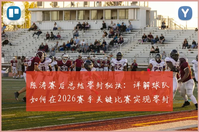 陈涛赛后总结零封秘诀：详解球队如何在2026赛季关键比赛实现零封，防守细节全面改善