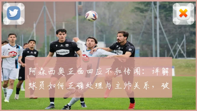 阿森西奥正面回应不和传闻:详解球员如何正确处理与主帅关系,破除更衣室矛盾谣言
