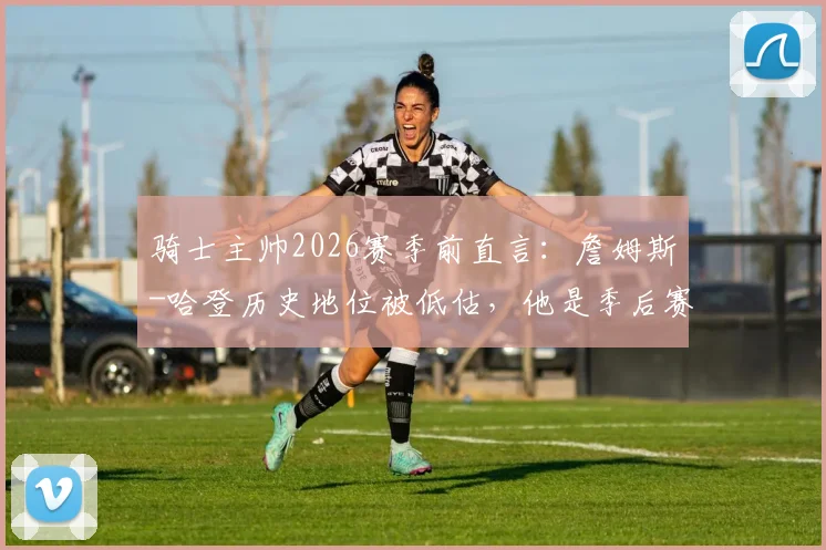 骑士主帅2026赛季前直言:詹姆斯-哈登历史地位被低估,他是季后赛关键拼图