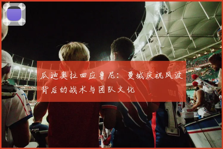 瓜迪奥拉回应鲁尼:曼城庆祝风波背后的战术与团队文化
