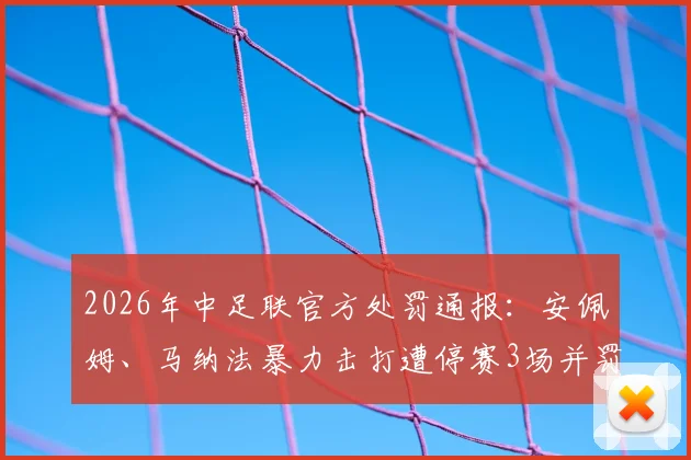 2026年中足联官方处罚通报：安佩姆、马纳法暴力击打遭停赛3场并罚款3万元