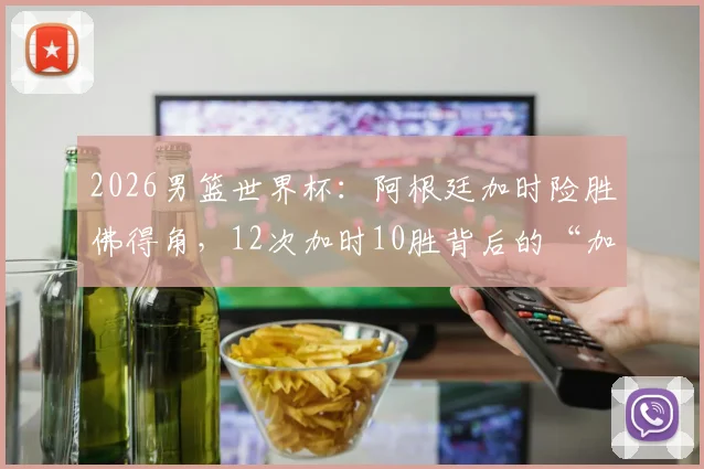 2026男篮世界杯：阿根廷加时险胜佛得角，12次加时10胜背后的“加时赛之王”秘诀解析