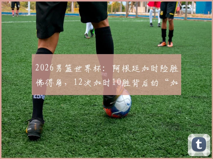 2026男篮世界杯:阿根廷加时险胜佛得角,12次加时10胜背后的“加时赛之王”秘诀解析