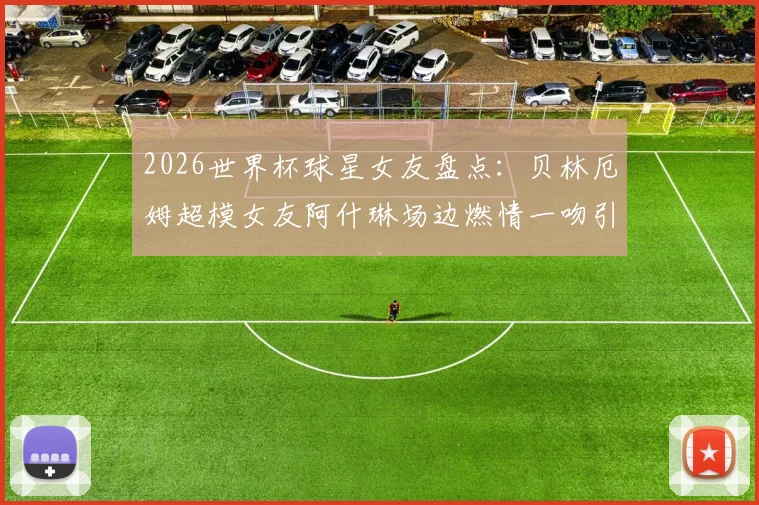 2026世界杯球星女友盘点：贝林厄姆超模女友阿什琳场边燃情一吻引爆看台，附其他体坛女神靓照