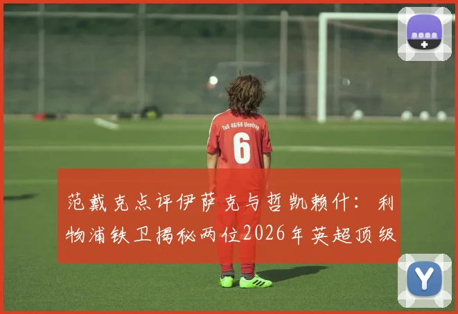 范戴克点评伊萨克与哲凯赖什：利物浦铁卫揭秘两位2026年英超顶级前锋真实实力与特点对比