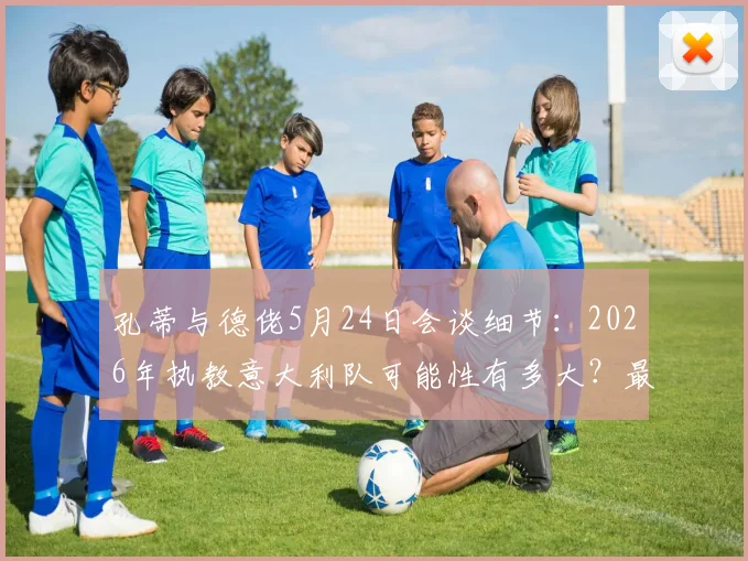 孔蒂与德佬5月24日会谈细节：2026年执教意大利队可能性有多大？最新进展与分析