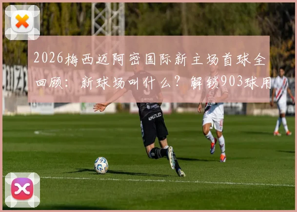 2026梅西迈阿密国际新主场首球全回顾：新球场叫什么？解锁903球用了多久？附观赛指南