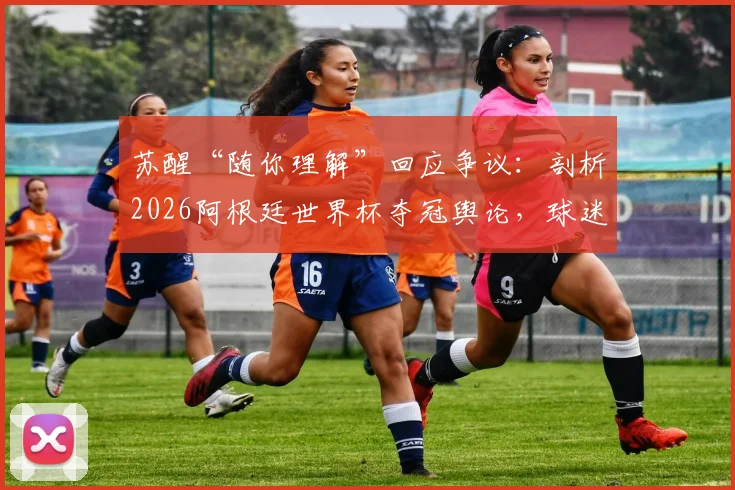 苏醒“随你理解”回应争议：剖析2026阿根廷世界杯夺冠舆论，球迷争论焦点全解析