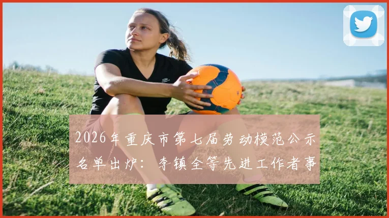 2026年重庆市第七届劳动模范公示名单出炉：李镇全等先进工作者事迹引关注，附完整查询指南