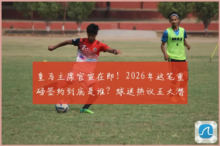 皇马主席官宣在即！2026年这笔重磅签约到底是谁？球迷热议五大潜在人选