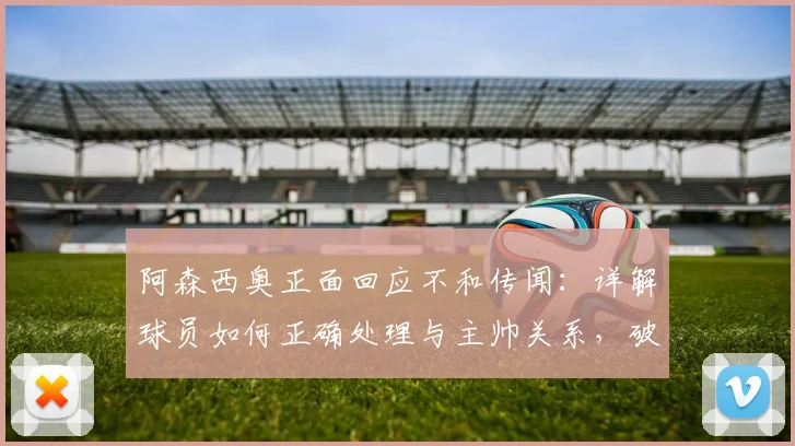 阿森西奥正面回应不和传闻：详解球员如何正确处理与主帅关系，破除更衣室矛盾谣言