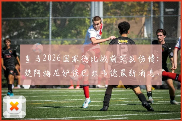 皇马2026国家德比战前突发伤情:楚阿梅尼铲伤巴尔韦德最新消息,医生伤情报告与休战时间分析