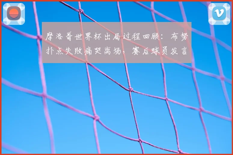 摩洛哥世界杯出局过程回顾:布努扑点失败痛哭离场,赛后球员发言与视频集锦