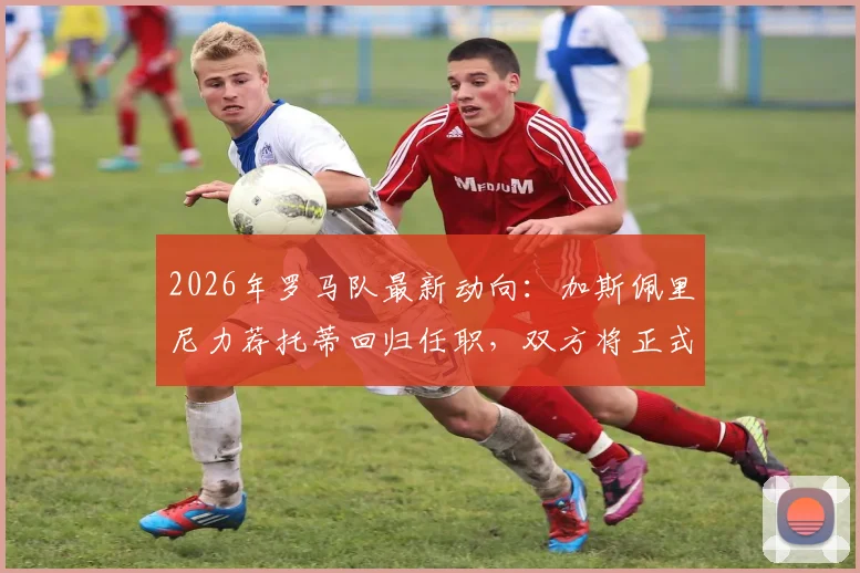 2026年罗马队最新动向：加斯佩里尼力荐托蒂回归任职，双方将正式会面讨论管理层角色
