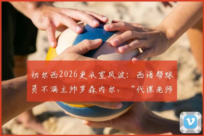 切尔西2026更衣室风波：西语帮球员不满主帅罗森内尔，“代课老师”绰号背后原因解读